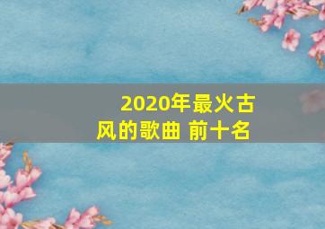 2020年最火古风的歌曲 前十名